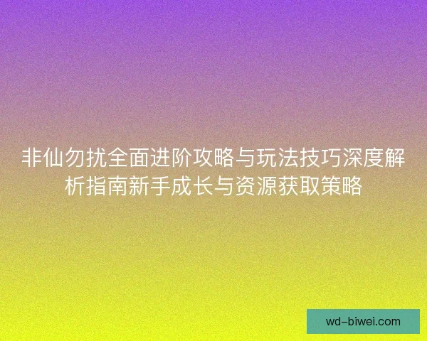非仙勿扰全面进阶攻略与玩法技巧深度解析指南新手成长与资源获取策略