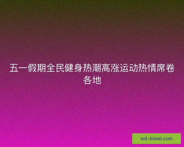 五一假期全民健身热潮高涨运动热情席卷各地