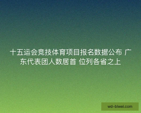 十五运会竞技体育项目报名数据公布 广东代表团人数居首 位列各省之上